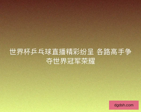世界杯乒乓球直播精彩纷呈 各路高手争夺世界冠军荣耀