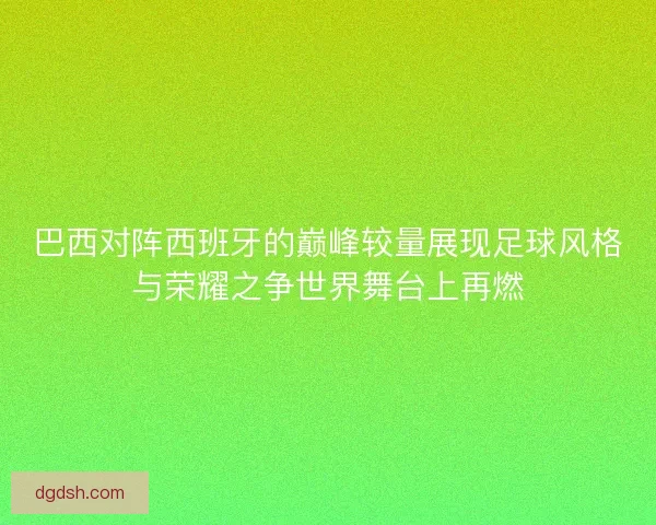 巴西对阵西班牙的巅峰较量展现足球风格与荣耀之争世界舞台上再燃