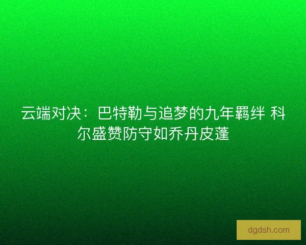 云端对决：巴特勒与追梦的九年羁绊 科尔盛赞防守如乔丹皮蓬