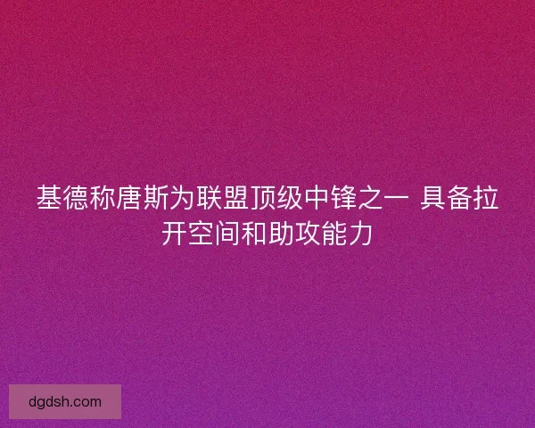 基德称唐斯为联盟顶级中锋之一 具备拉开空间和助攻能力