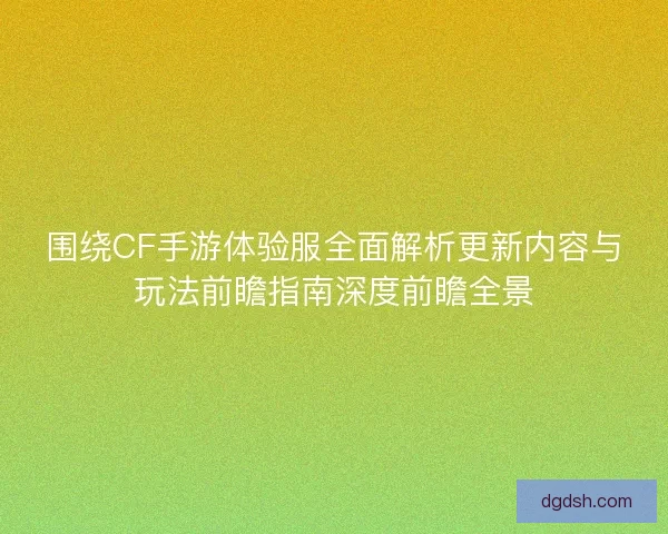 围绕CF手游体验服全面解析更新内容与玩法前瞻指南深度前瞻全景