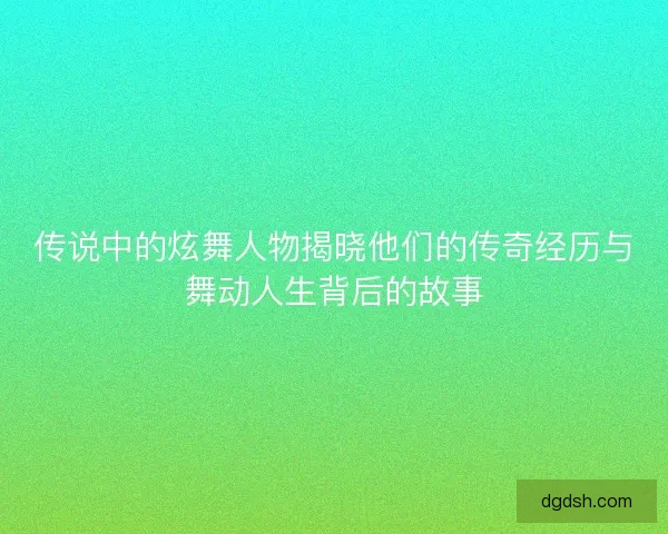 传说中的炫舞人物揭晓他们的传奇经历与舞动人生背后的故事