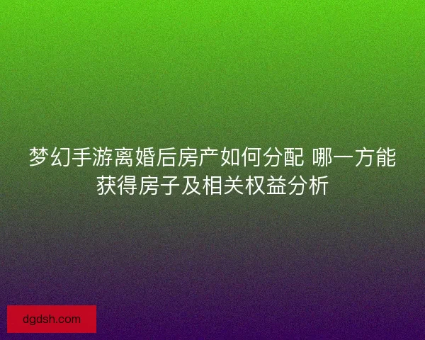 梦幻手游离婚后房产如何分配 哪一方能获得房子及相关权益分析