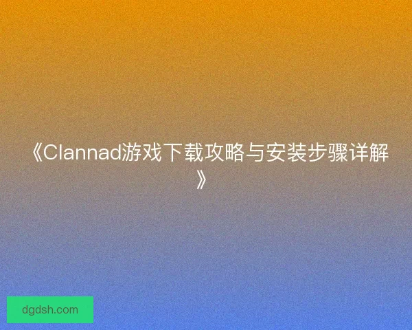 《Clannad游戏下载攻略与安装步骤详解》 《Clannad游戏下载攻略与安装步骤详解》