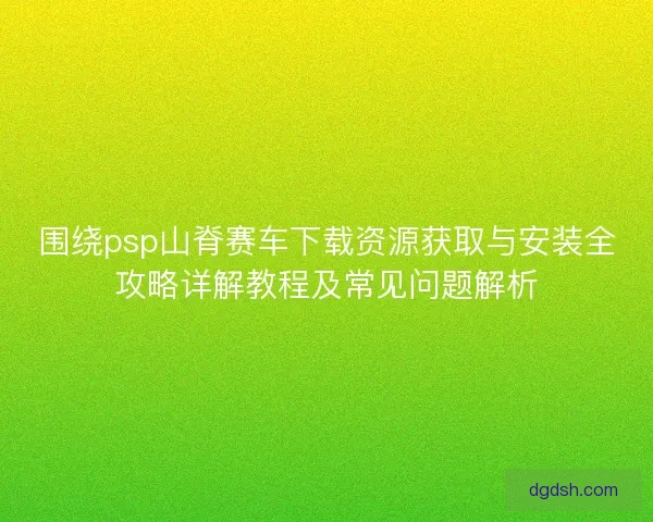 围绕psp山脊赛车下载资源获取与安装全攻略详解教程及常见问题解析