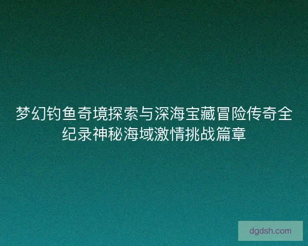梦幻钓鱼奇境探索与深海宝藏冒险传奇全纪录神秘海域激情挑战篇章 梦幻钓鱼奇境探索与深海宝藏冒险传奇全纪录神秘海域激情挑战篇章
