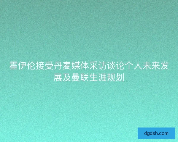 霍伊伦接受丹麦媒体采访谈论个人未来发展及曼联生涯规划 霍伊伦接受丹麦媒体采访谈论个人未来发展及曼联生涯规划