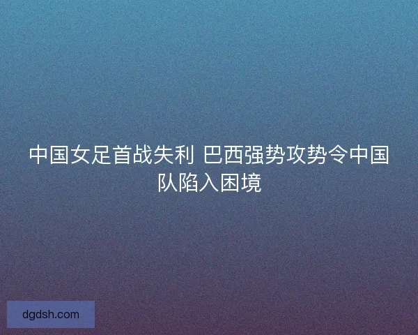 中国女足首战失利 巴西强势攻势令中国队陷入困境 中国女足首战失利 巴西强势攻势令中国队陷入困境