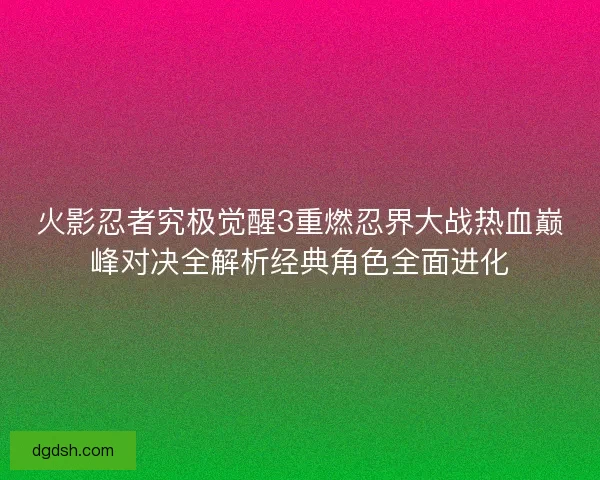 火影忍者究极觉醒3重燃忍界大战热血巅峰对决全解析经典角色全面进化