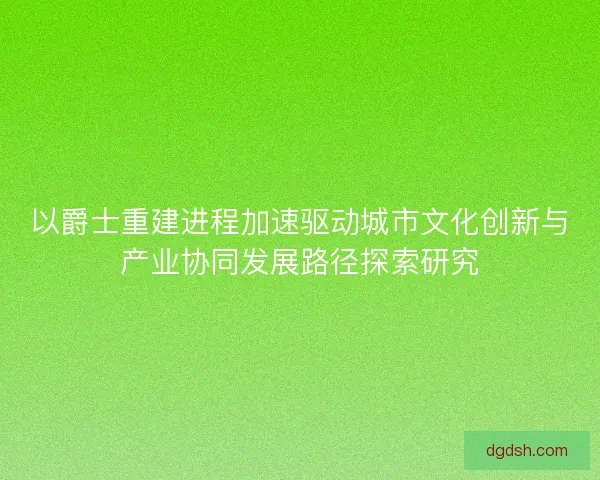 以爵士重建进程加速驱动城市文化创新与产业协同发展路径探索研究