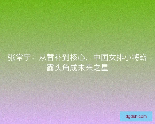 张常宁：从替补到核心，中国女排小将崭露头角成未来之星