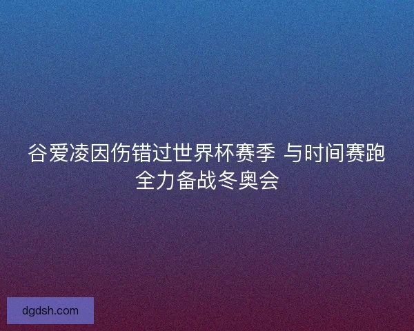谷爱凌因伤错过世界杯赛季 与时间赛跑全力备战冬奥会
