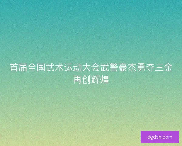首届全国武术运动大会武警豪杰勇夺三金再创辉煌