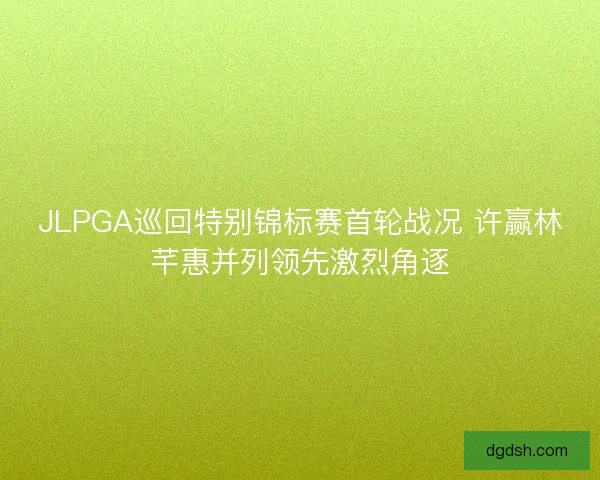JLPGA巡回特别锦标赛首轮战况 许赢林芊惠并列领先激烈角逐