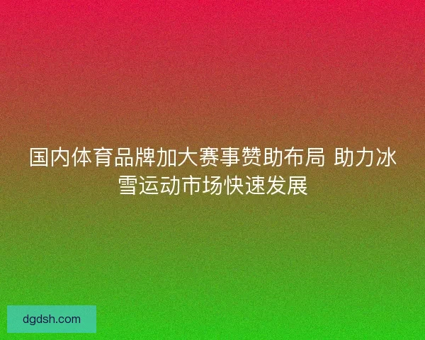 国内体育品牌加大赛事赞助布局 助力冰雪运动市场快速发展 国内体育品牌加大赛事赞助布局 助力冰雪运动市场快速发展