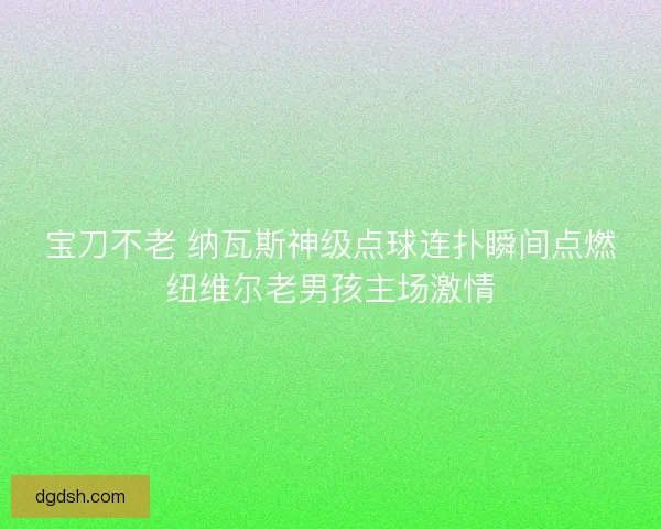 宝刀不老 纳瓦斯神级点球连扑瞬间点燃纽维尔老男孩主场激情