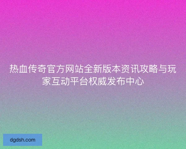 热血传奇官方网站全新版本资讯攻略与玩家互动平台权威发布中心