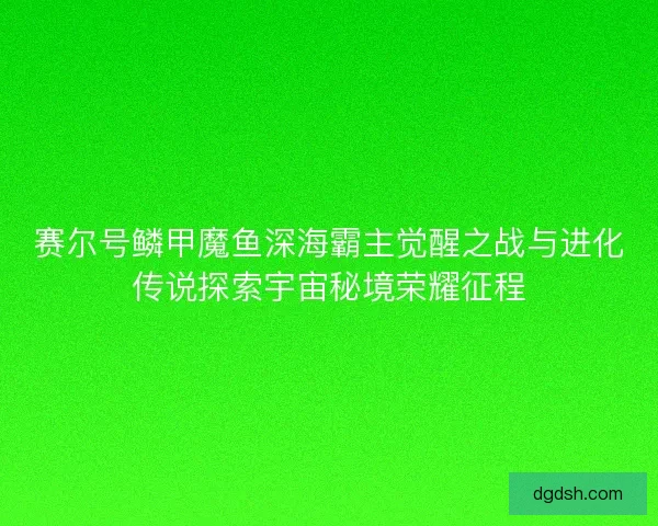 赛尔号鳞甲魔鱼深海霸主觉醒之战与进化传说探索宇宙秘境荣耀征程 赛尔号鳞甲魔鱼深海霸主觉醒之战与进化传说探索宇宙秘境荣耀征程