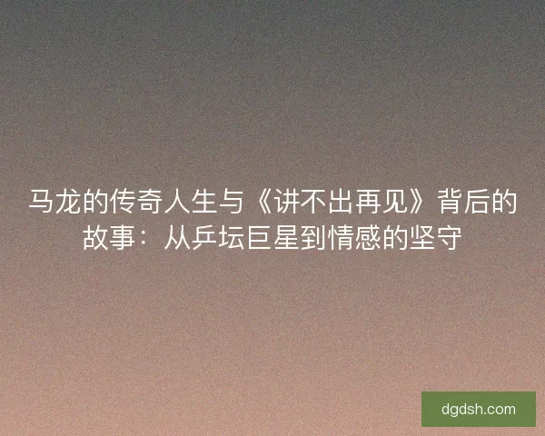 马龙的传奇人生与《讲不出再见》背后的故事：从乒坛巨星到情感的坚守