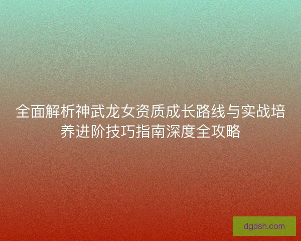 全面解析神武龙女资质成长路线与实战培养进阶技巧指南深度全攻略 全面解析神武龙女资质成长路线与实战培养进阶技巧指南深度全攻略