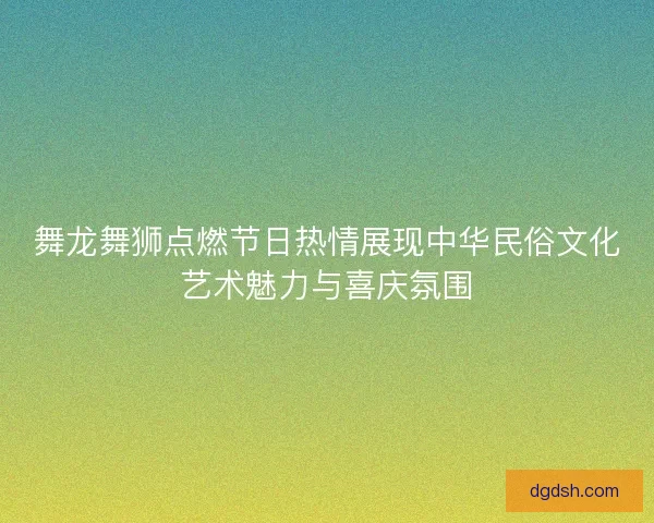 舞龙舞狮点燃节日热情展现中华民俗文化艺术魅力与喜庆氛围 舞龙舞狮点燃节日热情展现中华民俗文化艺术魅力与喜庆氛围