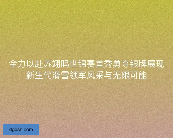 全力以赴苏翊鸣世锦赛首秀勇夺银牌展现新生代滑雪领军风采与无限可能