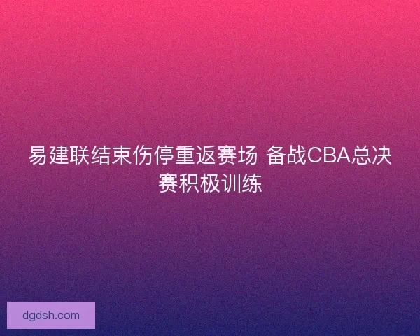 易建联结束伤停重返赛场 备战CBA总决赛积极训练 易建联结束伤停重返赛场 备战CBA总决赛积极训练