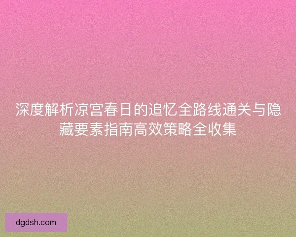 深度解析凉宫春日的追忆全路线通关与隐藏要素指南高效策略全收集