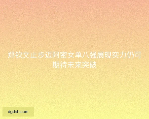 郑钦文止步迈阿密女单八强展现实力仍可期待未来突破