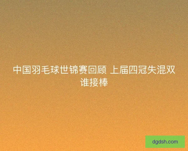 中国羽毛球世锦赛回顾 上届四冠失混双谁接棒 中国羽毛球世锦赛回顾 上届四冠失混双谁接棒