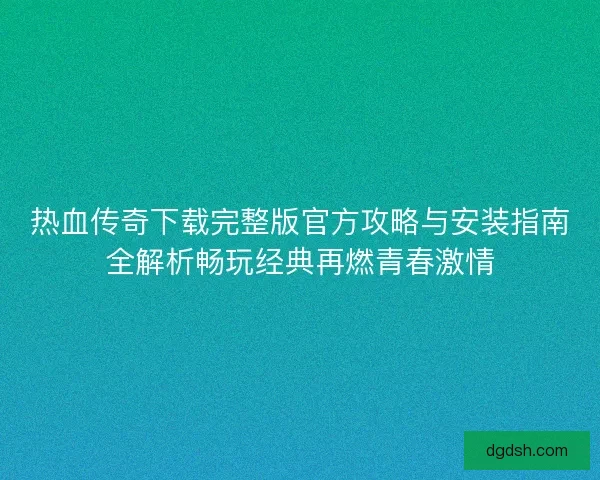 热血传奇下载完整版官方攻略与安装指南全解析畅玩经典再燃青春激情