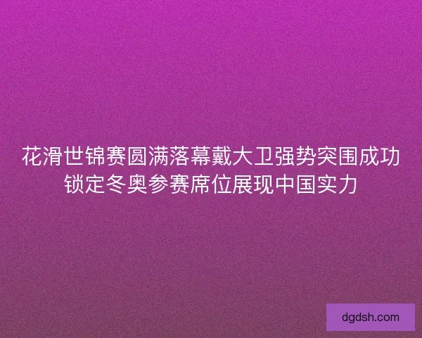 花滑世锦赛圆满落幕戴大卫强势突围成功锁定冬奥参赛席位展现中国实力 花滑世锦赛圆满落幕戴大卫强势突围成功锁定冬奥参赛席位展现中国实力