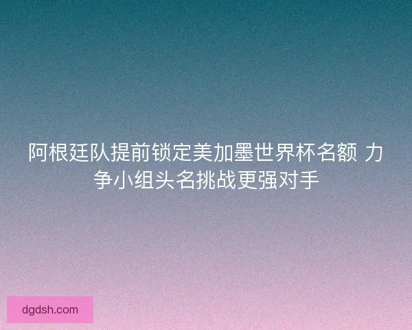 阿根廷队提前锁定美加墨世界杯名额 力争小组头名挑战更强对手 阿根廷队提前锁定美加墨世界杯名额 力争小组头名挑战更强对手