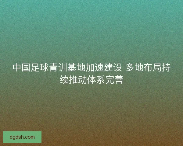 中国足球青训基地加速建设 多地布局持续推动体系完善