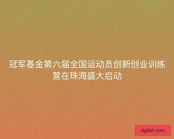 冠军基金第六届全国运动员创新创业训练营在珠海盛大启动