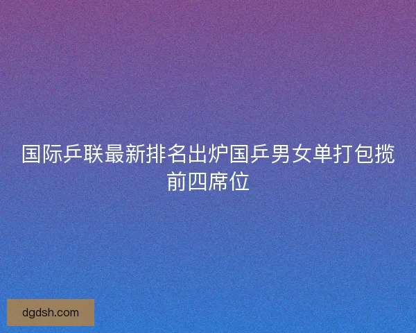 国际乒联最新排名出炉国乒男女单打包揽前四席位 国际乒联最新排名出炉国乒男女单打包揽前四席位