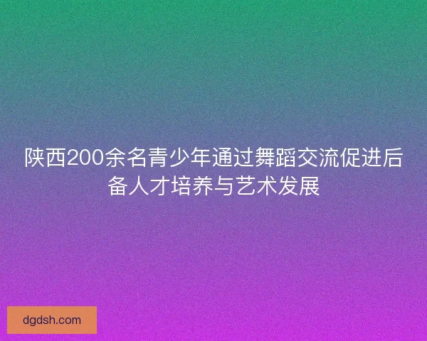 陕西200余名青少年通过舞蹈交流促进后备人才培养与艺术发展 陕西200余名青少年通过舞蹈交流促进后备人才培养与艺术发展
