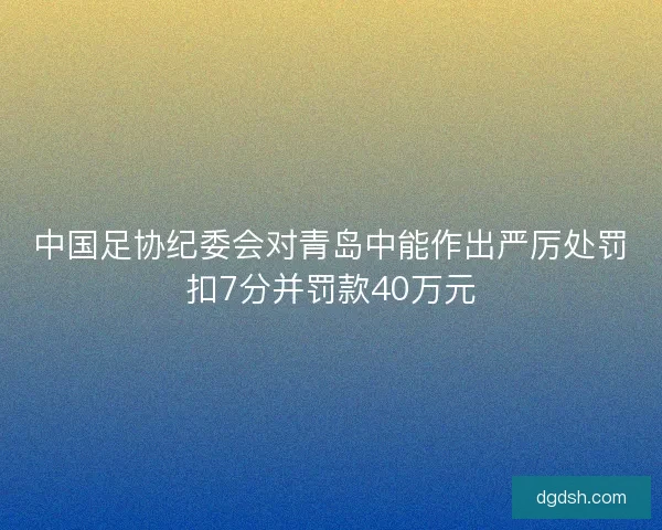中国足协纪委会对青岛中能作出严厉处罚扣7分并罚款40万元