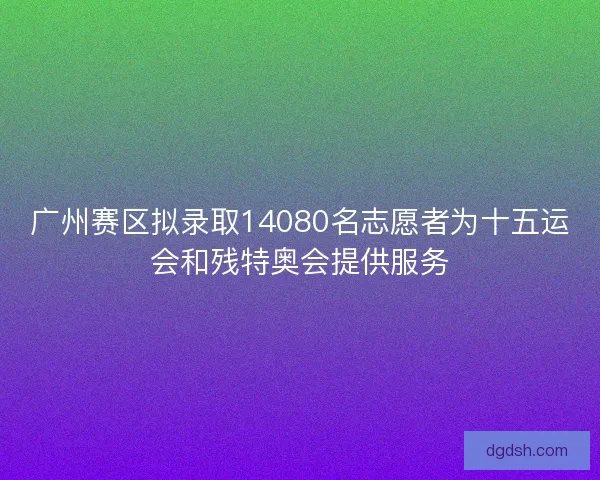 广州赛区拟录取14080名志愿者为十五运会和残特奥会提供服务