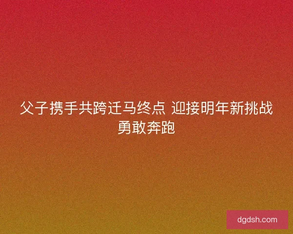 父子携手共跨迁马终点 迎接明年新挑战勇敢奔跑