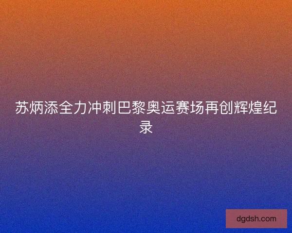 苏炳添全力冲刺巴黎奥运赛场再创辉煌纪录