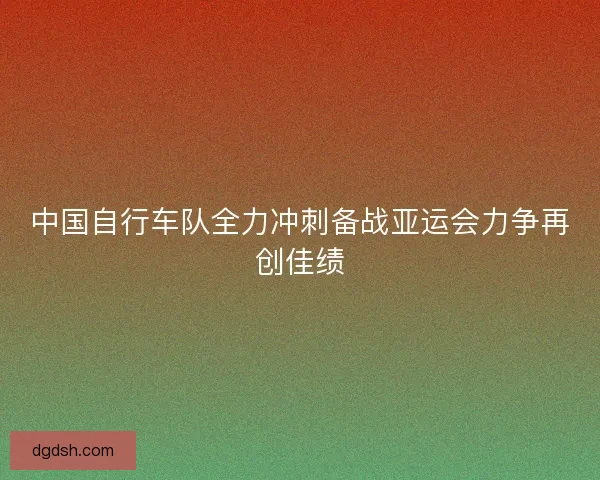 中国自行车队全力冲刺备战亚运会力争再创佳绩